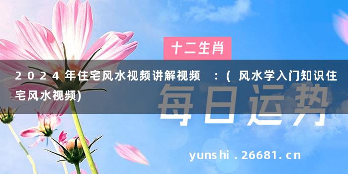2024年住宅风水视频讲解视频 :(风水学入门知识住宅风水视频)